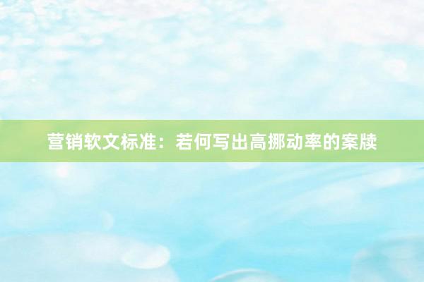 营销软文标准：若何写出高挪动率的案牍